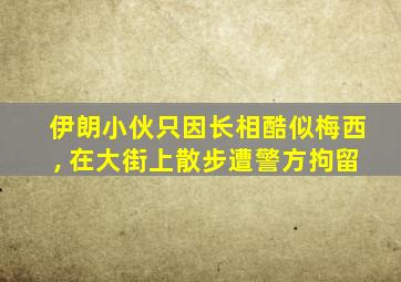 伊朗小伙只因长相酷似梅西, 在大街上散步遭警方拘留